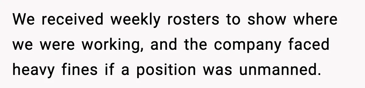 We received weekly rosters to show where we were working, and the company faced heavy fines if a position was unmanned.