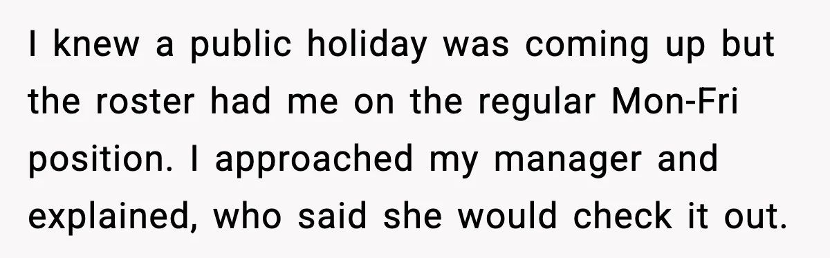 I knew a public holiday was coming up but the roster had me on the regular Mon-Fri position. I approached my manager and explained, who said she would check it...