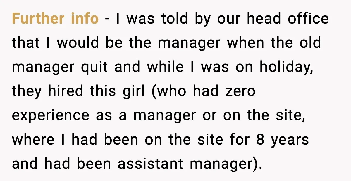 Further info - I was told by our head office that I would be the manager when the old manager quit and while I was on holiday, they hired this...