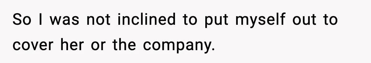 So I was not inclined to put myself out to cover her or the company.