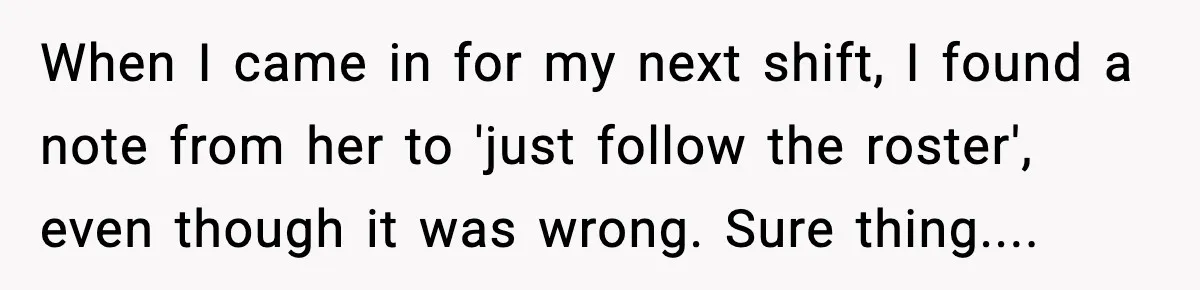 When I came in for my next shift, I found a note from her to 'just follow the roster', even though it was wrong. Sure thing....