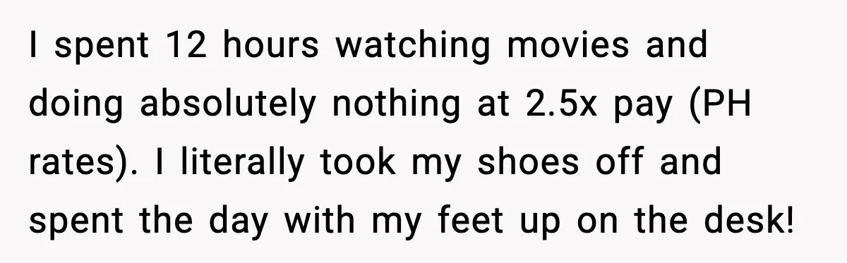 I spent 12 hours watching movies and doing absolutely nothing at 2.5x pay (PH rates). I literally took my shoes off and spent the day with my feet up on...