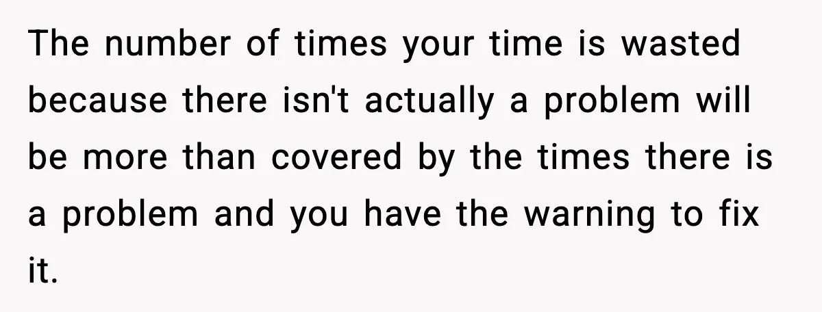 The number of times your time is wasted because there isn't actually a problem will be more than covered by the times there is a problem and you have the...
