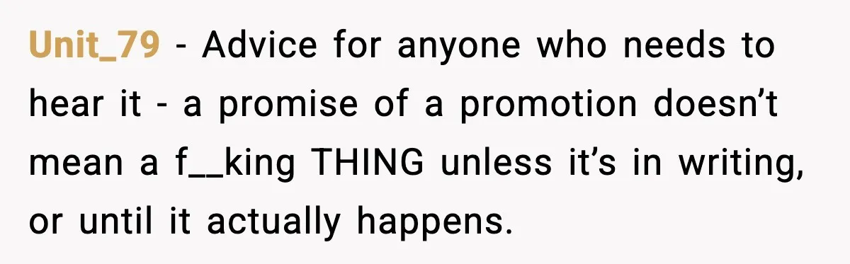 Unit_79 − Advice for anyone who needs to hear it - a promise of a promotion doesn’t mean a f__king THING unless it’s in writing, or until it actually happens.