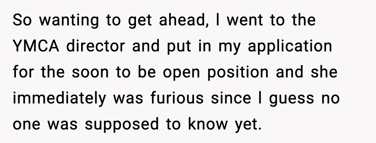 So wanting to get ahead, l went to the YMCA director and put in my application for the soon to be open position and she immediately was furious since l...