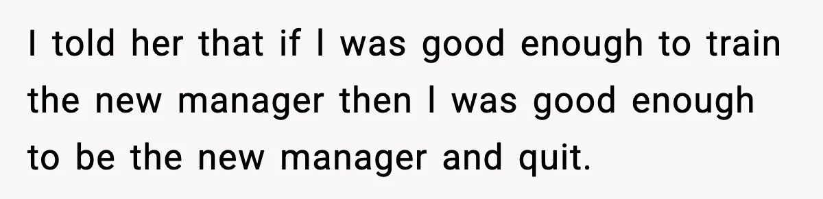 I told her that if l was good enough to train the new manager then l was good enough to be the new manager and quit.