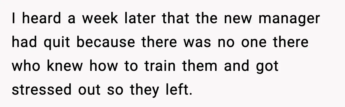 I heard a week later that the new manager had quit because there was no one there who knew how to train them and got stressed out so they left.