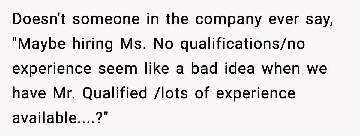 Doesn't someone in the company ever say, "Maybe hiring Ms. No qualifications/no experience seem like a bad idea when we have Mr. Qualified /lots of experience available....?"