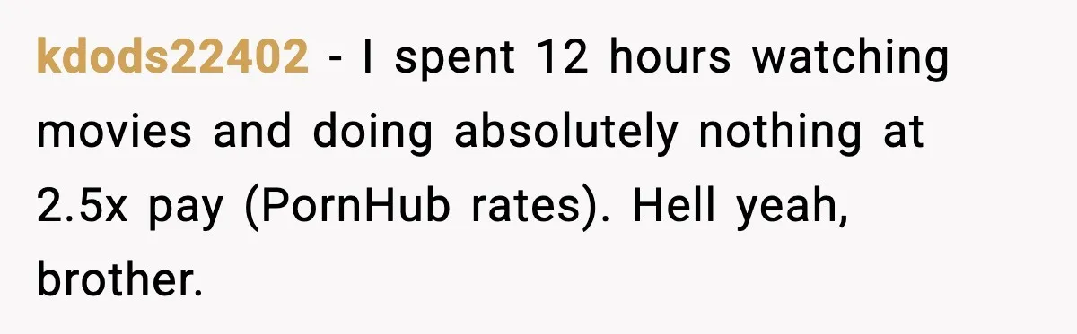 kdods22402 − I spent 12 hours watching movies and doing absolutely nothing at 2.5x pay (PornHub rates). Hell yeah, brother.