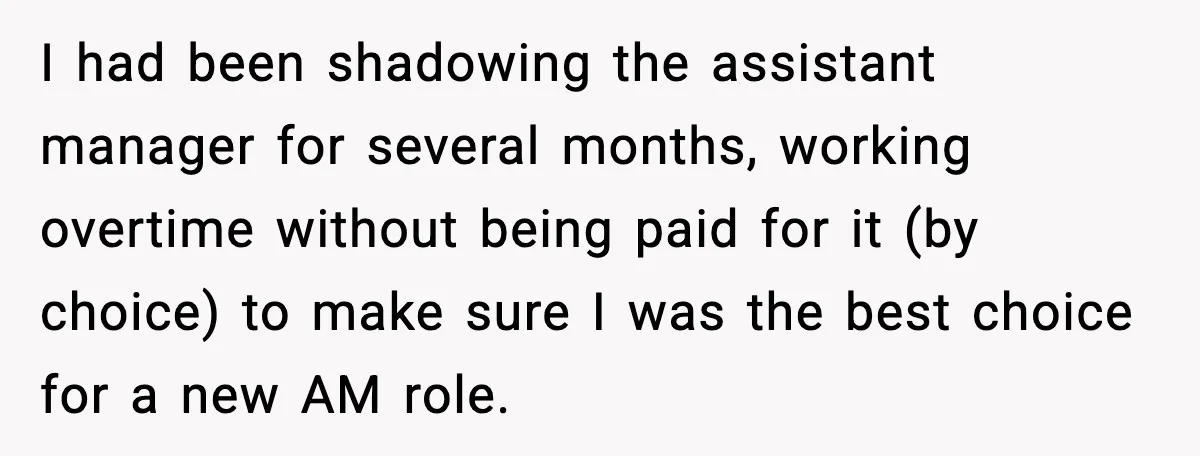 I had been shadowing the assistant manager for several months, working overtime without being paid for it (by choice) to make sure I was the best choice for a new...