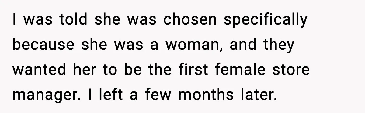 I was told she was chosen specifically because she was a woman, and they wanted her to be the first female store manager. I left a few months later.