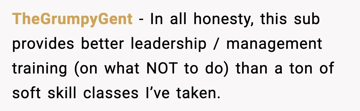 TheGrumpyGent − In all honesty, this sub provides better leadership / management training (on what NOT to do) than a ton of soft skill classes I’ve taken.