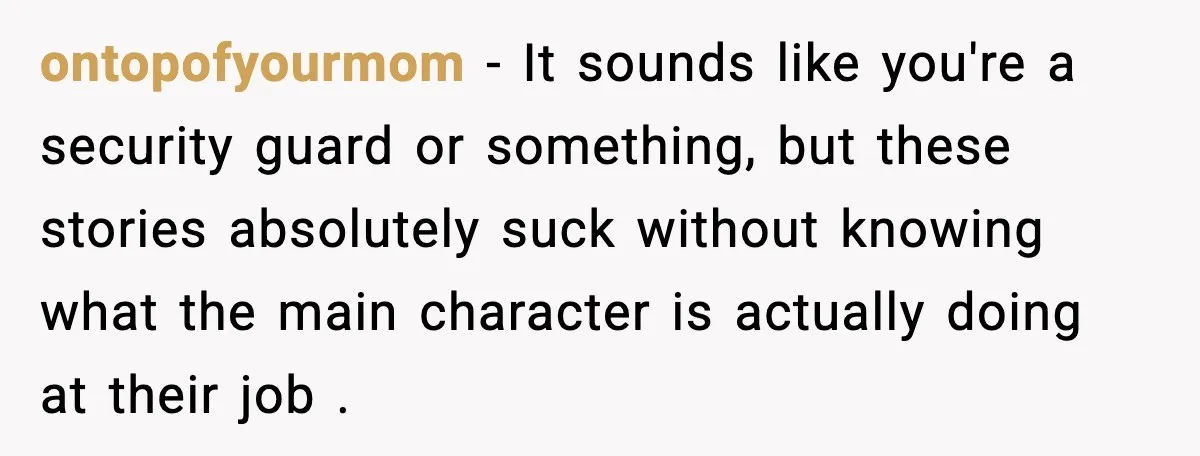 ontopofyourmom − It sounds like you're a security guard or something, but these stories absolutely suck without knowing what the main character is actually doing at their job .