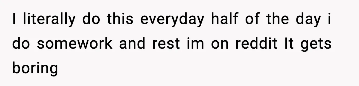 I literally do this everyday half of the day i do somework and rest im on reddit It gets boring