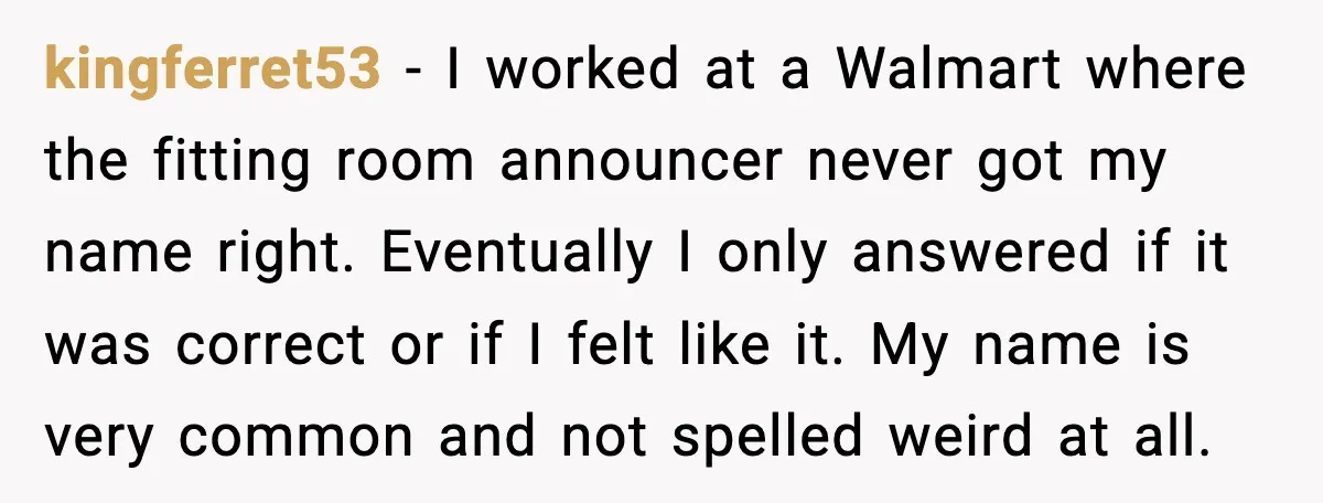kingferret53 - I worked at a Walmart where the fitting room announcer never got my name right. Eventually I only answered if it was correct or if I felt like...