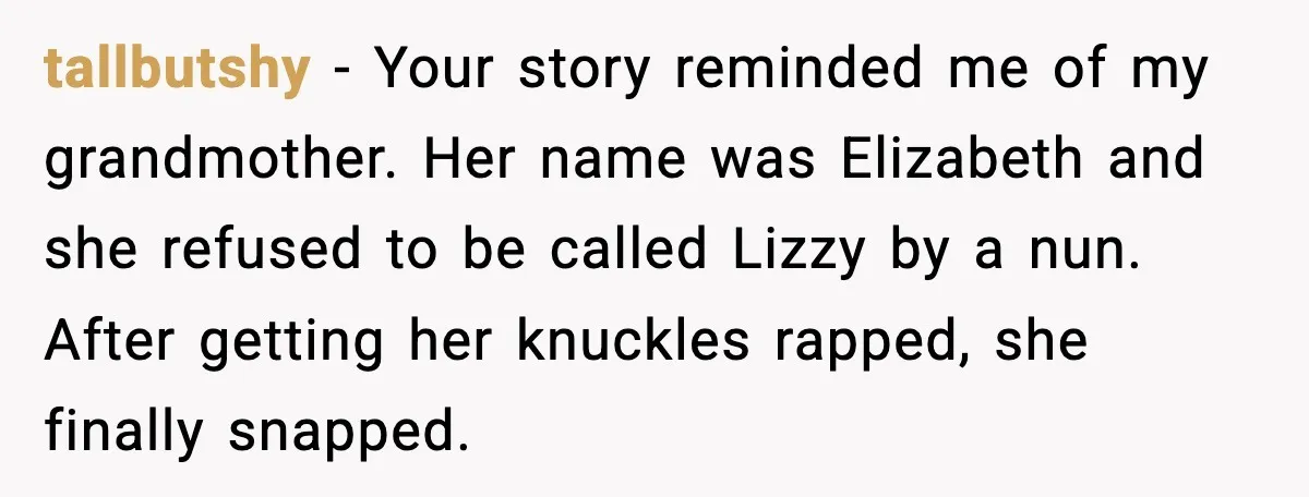 tallbutshy - Your story reminded me of my grandmother. Her name was Elizabeth and she refused to be called Lizzy by a nun. After getting her knuckles rapped, she finally...