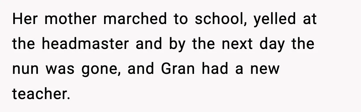 Her mother marched to school, yelled at the headmaster and by the next day the nun was gone, and Gran had a new teacher.
