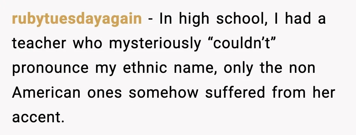 rubytuesdayagain - In high school, I had a teacher who mysteriously “couldn’t” pronounce my ethnic name, only the non American ones somehow suffered from her accent.