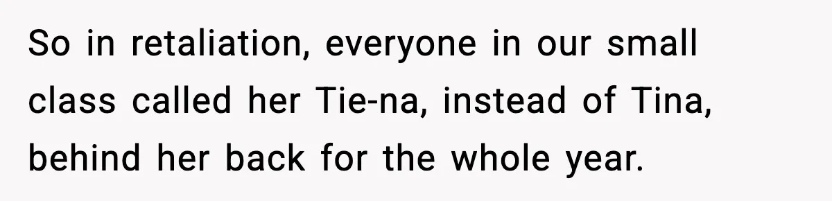 So in retaliation, everyone in our small class called her Tie-na, instead of Tina, behind her back for the whole year.