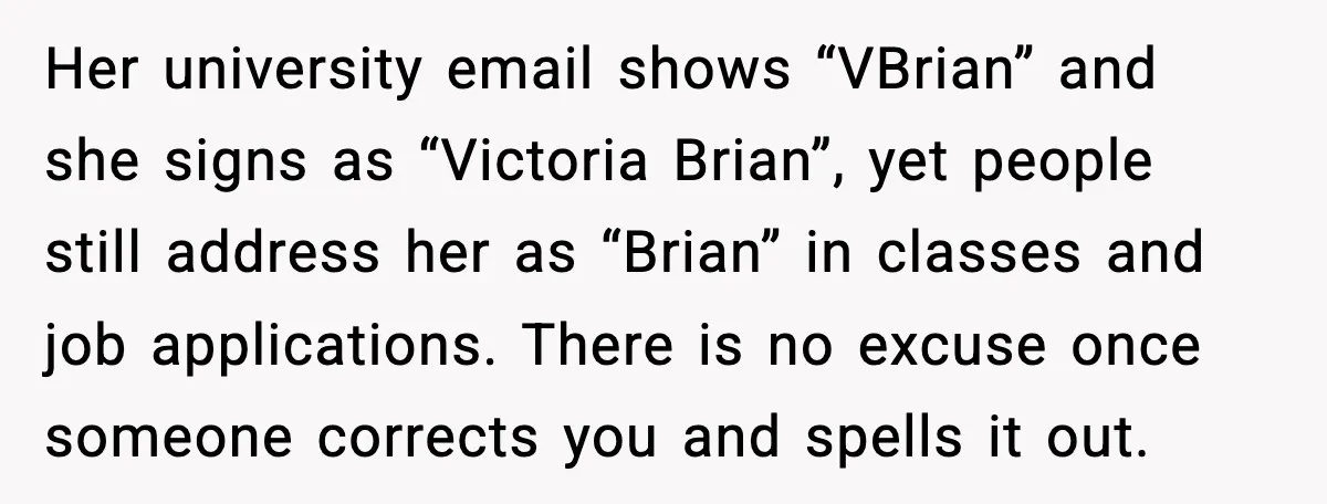 Her university email shows “VBrian” and she signs as “Victoria Brian”, yet people still address her as “Brian” in classes and job applications. There is no excuse once someone corrects...