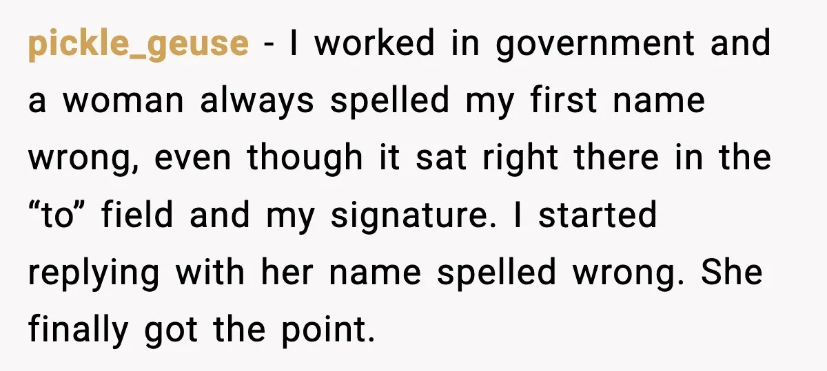 pickle_geuse - I worked in government and a woman always spelled my first name wrong, even though it sat right there in the “to” field and my signature. I started...