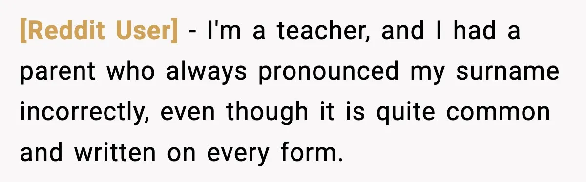 [Reddit User] - I'm a teacher, and I had a parent who always pronounced my surname incorrectly, even though it is quite common and written on every form.