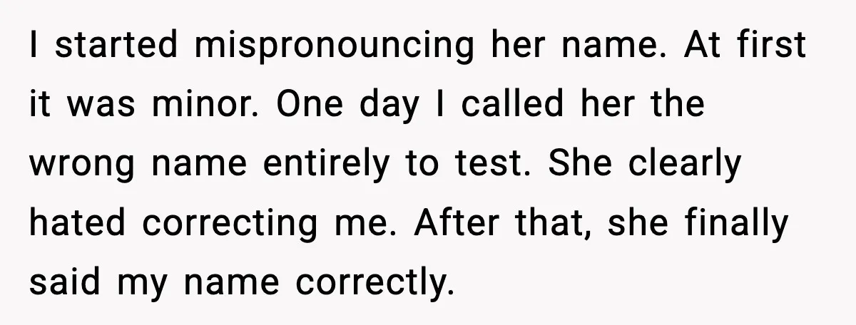 I started mispronouncing her name. At first it was minor. One day I called her the wrong name entirely to test. She clearly hated correcting me. After that, she finally...