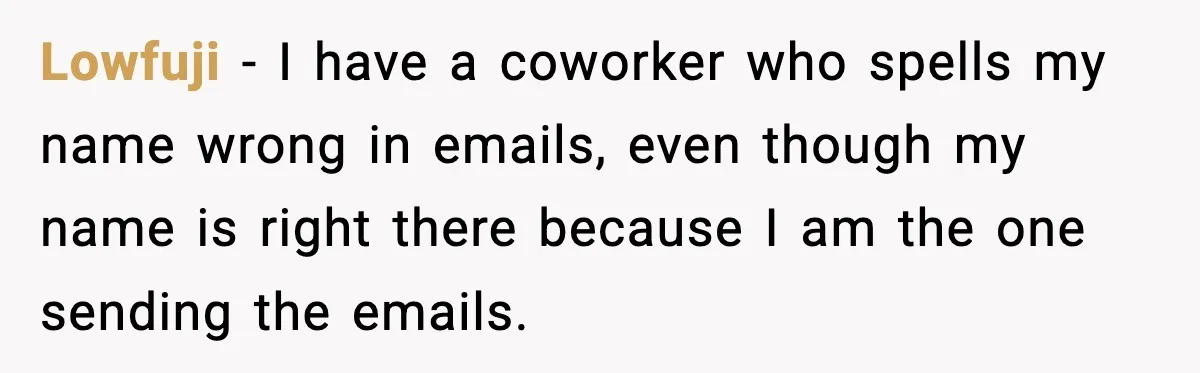 Lowfuji - I have a coworker who spells my name wrong in emails, even though my name is right there because I am the one sending the emails.
