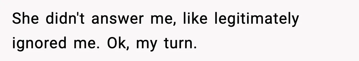 She didn't answer me, like legitimately ignored me.
Ok, my turn.