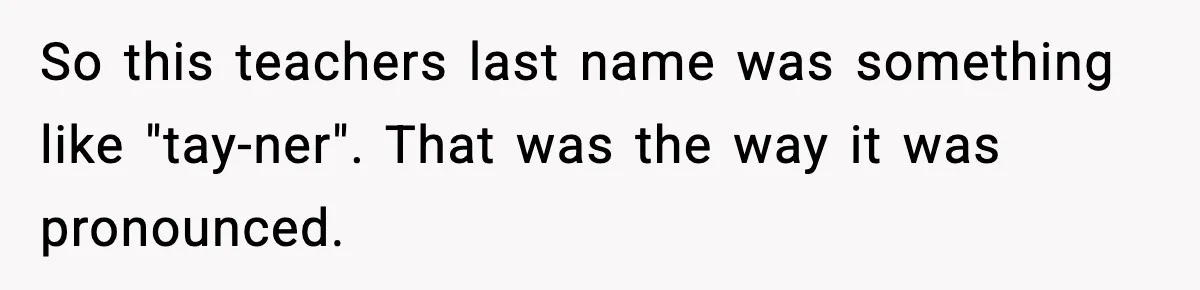 So this teachers last name was something like "tay-ner".
That was the way it was pronounced.