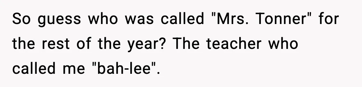 So guess who was called "Mrs. Tonner" for the rest of the year?
The teacher who called me "bah-lee".