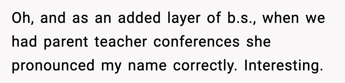 Oh, and as an added layer of b.s., when we had parent teacher conferences she pronounced my name correctly.
Interesting.