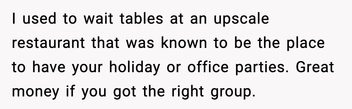 I used to wait tables at an upscale restaurant that was known to be the place to have your holiday or office parties. Great money if you got the right...