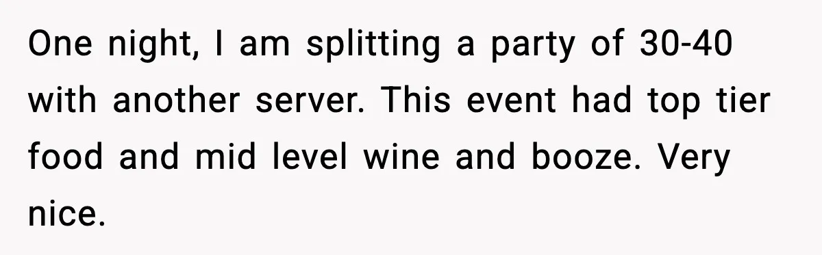 One night, I am splitting a party of 30-40 with another server. This event had top tier food and mid level wine and booze. Very nice.
