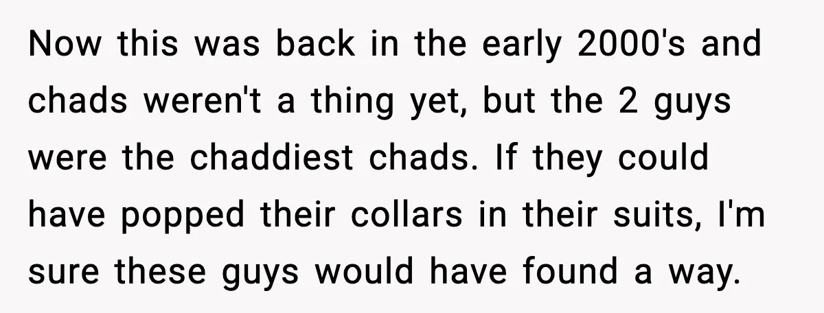 Now this was back in the early 2000's and chads weren't a thing yet, but the 2 guys were the chaddiest chads. If they could have popped their collars in...