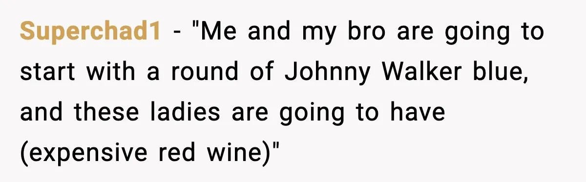 Superchad1 - "Me and my bro are going to start with a round of Johnny Walker blue, and these ladies are going to have (expensive red wine)"
