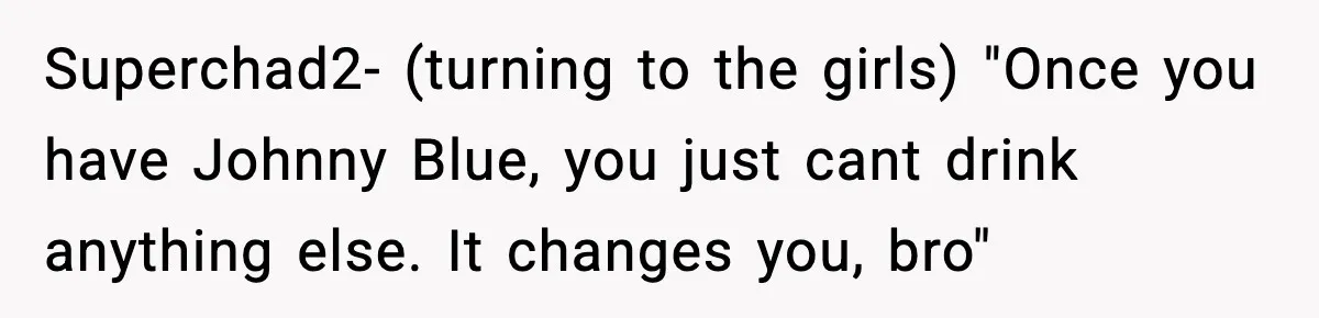 Superchad2- (turning to the girls) "Once you have Johnny Blue, you just cant drink anything else. It changes you, bro"