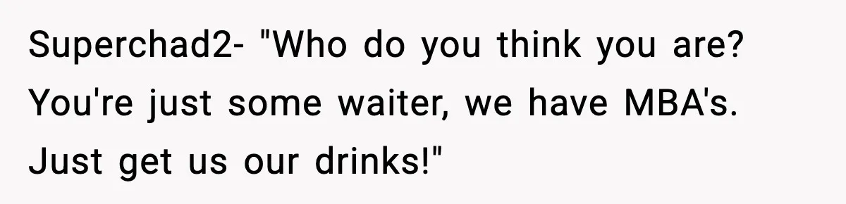 Superchad2- "Who do you think you are? You're just some waiter, we have MBA's. Just get us our drinks!"