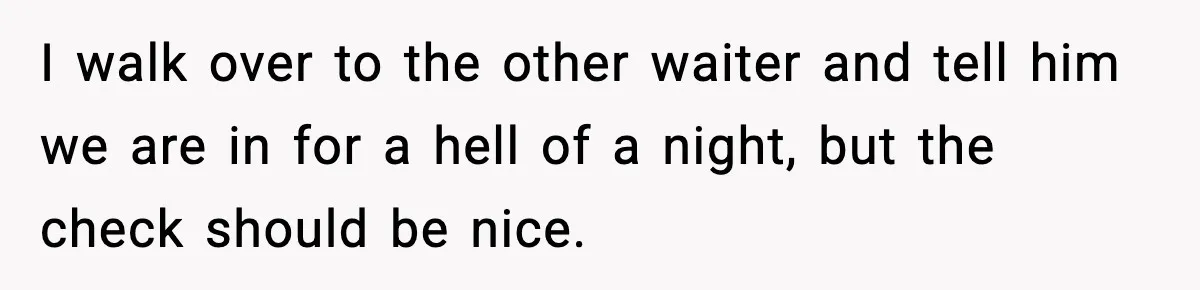I walk over to the other waiter and tell him we are in for a hell of a night, but the check should be nice.