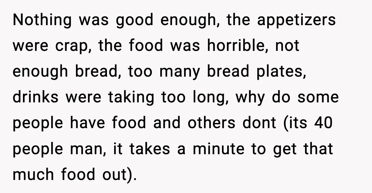 Nothing was good enough, the appetizers were crap, the food was horrible, not enough bread, too many bread plates, drinks were taking too long, why do some people have food...