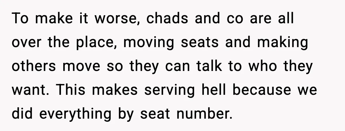 To make it worse, chads and co are all over the place, moving seats and making others move so they can talk to who they want. This makes serving hell...