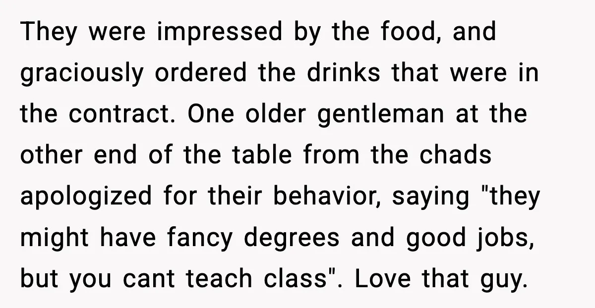 They were impressed by the food, and graciously ordered the drinks that were in the contract. One older gentleman at the other end of the table from the chads apologized...