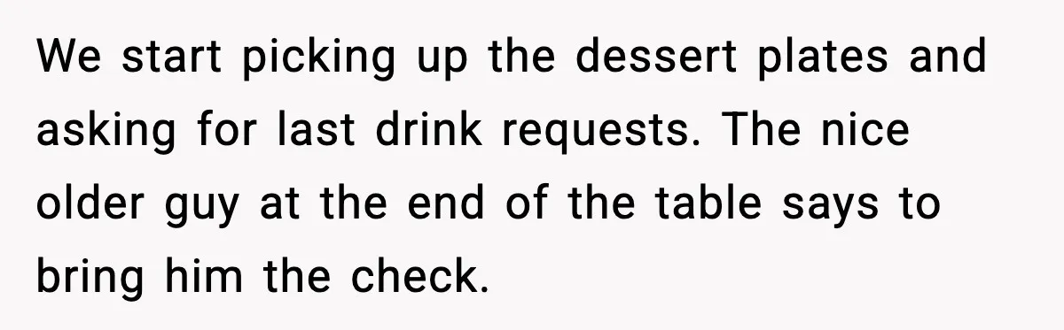 We start picking up the dessert plates and asking for last drink requests. The nice older guy at the end of the table says to bring him the check.