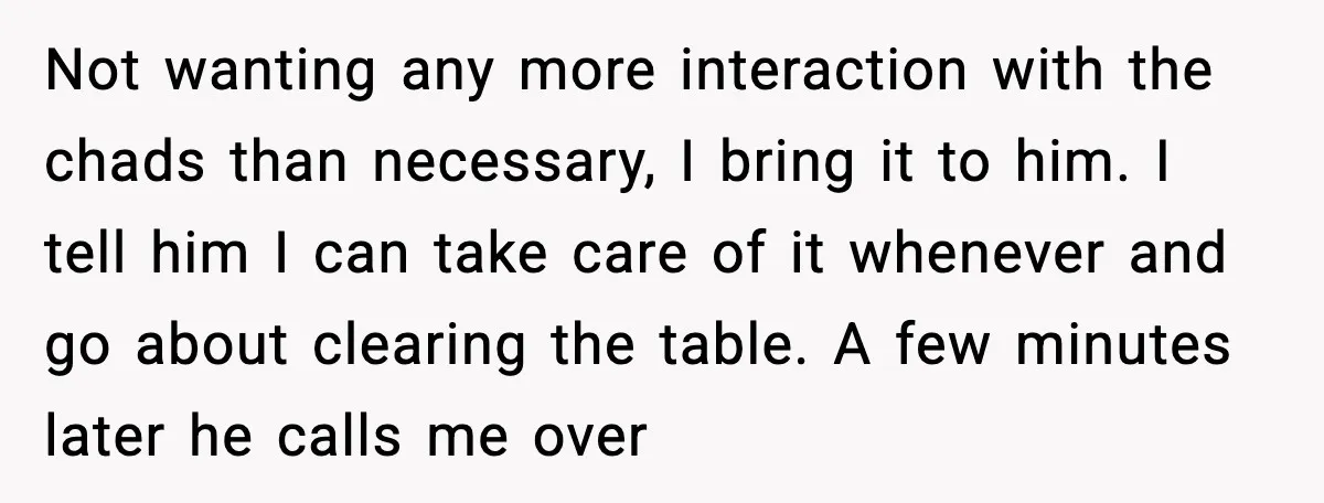Not wanting any more interaction with the chads than necessary, I bring it to him. I tell him I can take care of it whenever and go about clearing the...
