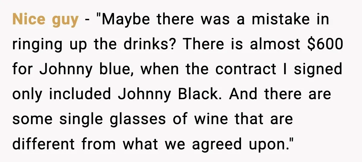 Nice guy - "Maybe there was a mistake in ringing up the drinks? There is almost $600 for Johnny blue, when the contract I signed only included Johnny Black. And...
