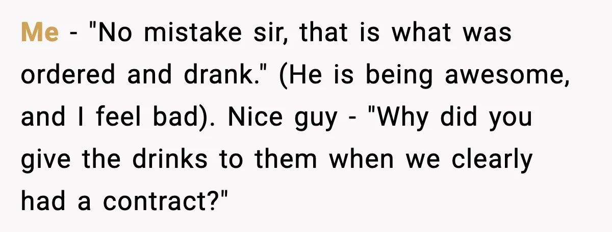 Me - "No mistake sir, that is what was ordered and drank." (He is being awesome, and I feel bad). Nice guy - "Why did you give the drinks to...