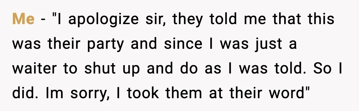 Me - "I apologize sir, they told me that this was their party and since I was just a waiter to shut up and do as I was told. So...