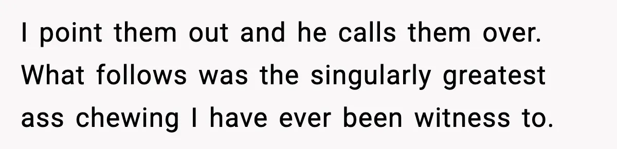 I point them out and he calls them over. What follows was the singularly greatest ass chewing I have ever been witness to.