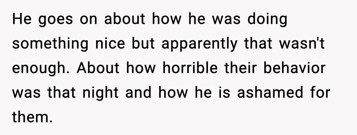 He goes on about how he was doing something nice but apparently that wasn't enough. About how horrible their behavior was that night and how he is ashamed for them.