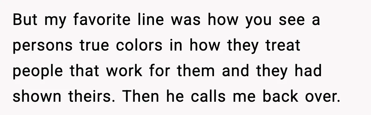 But my favorite line was how you see a persons true colors in how they treat people that work for them and they had shown theirs. Then he calls me...